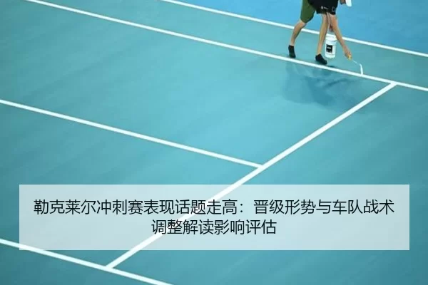 勒克莱尔冲刺赛表现话题走高：晋级形势与车队战术调整解读影响评估